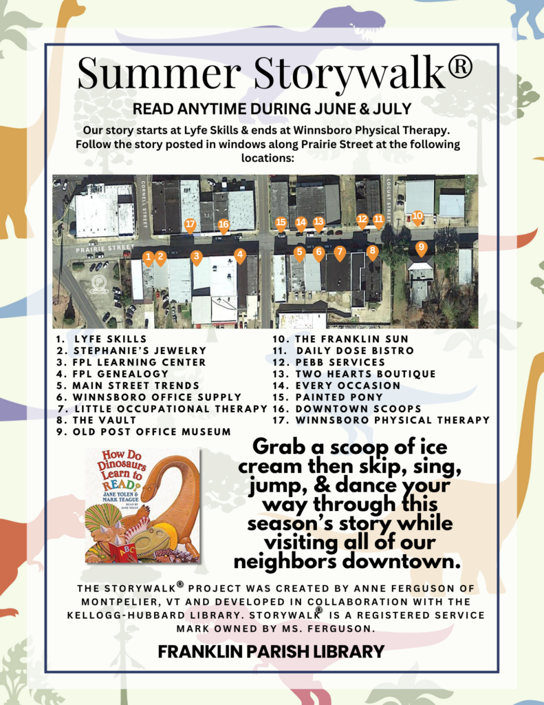  Summer Storywalk can be read anytime throughout June and July. The first page starts at Lyfe Skills, goes all the way down to the Old Post Office Museum, across to the Franklin Sun, and then all the way back up to Winnsboro Physical Therapy. The story is called "How Do Dinosaurs Learn to Read" by Jane Yolen and Mark Teague.